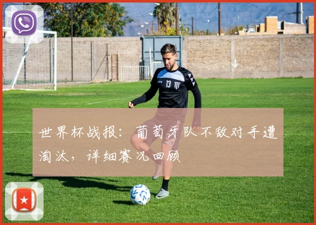 世界杯战报：葡萄牙队不敌对手遭淘汰，详细赛况回顾