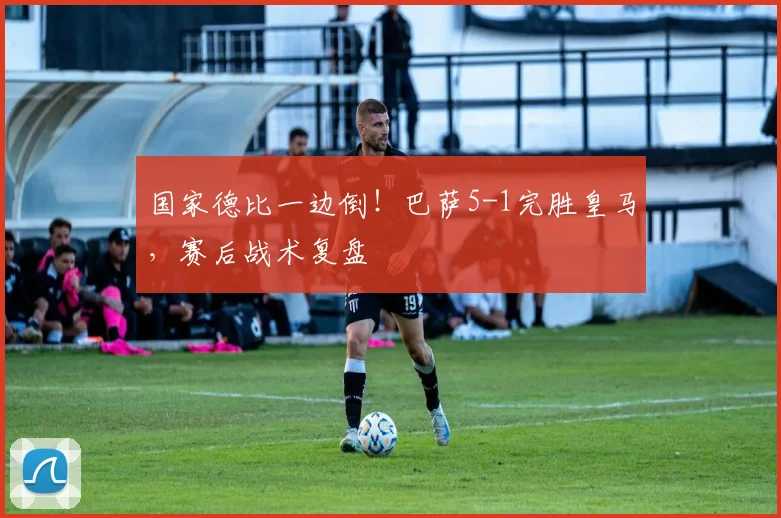 国家德比一边倒！巴萨5-1完胜皇马，赛后战术复盘