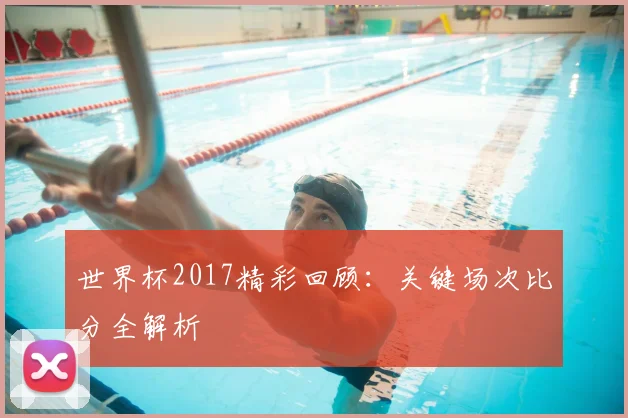 世界杯2017精彩回顾：关键场次比分全解析