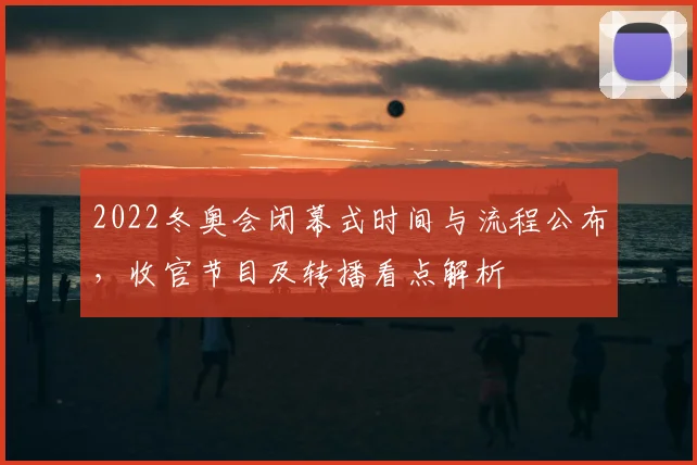 2022冬奥会闭幕式时间与流程公布，收官节目及转播看点解析