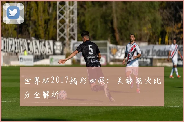 世界杯2017精彩回顾：关键场次比分全解析