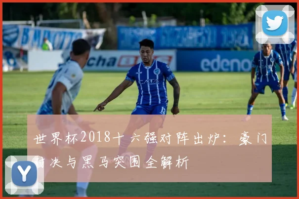 世界杯2018十六强对阵出炉：豪门对决与黑马突围全解析