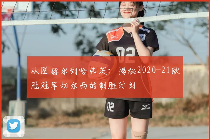 从图赫尔到哈弗茨：揭秘2020-21欧冠冠军切尔西的制胜时刻