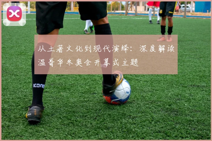 从土著文化到现代演绎：深度解读温哥华冬奥会开幕式主题